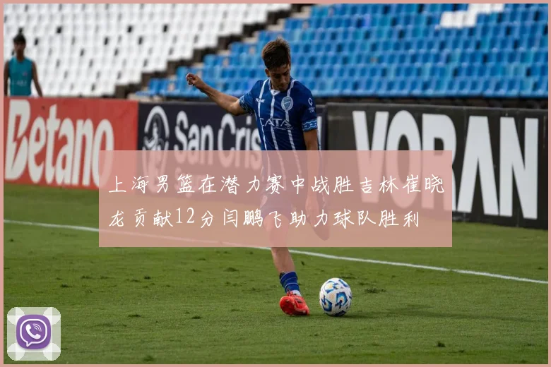 上海男篮在潜力赛中战胜吉林崔晓龙贡献12分闫鹏飞助力球队胜利