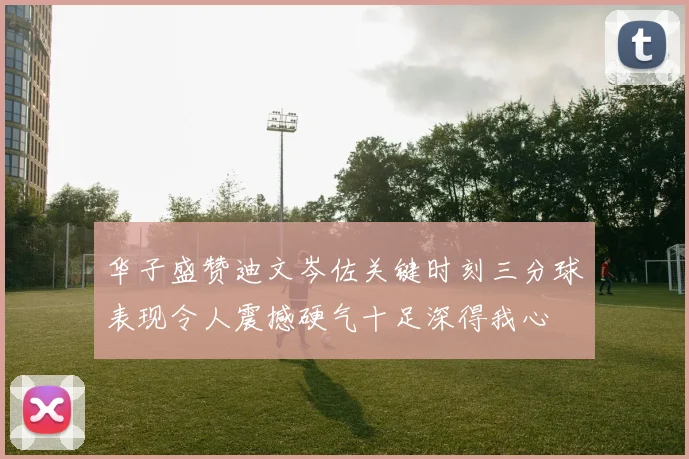华子盛赞迪文岑佐关键时刻三分球表现令人震撼硬气十足深得我心