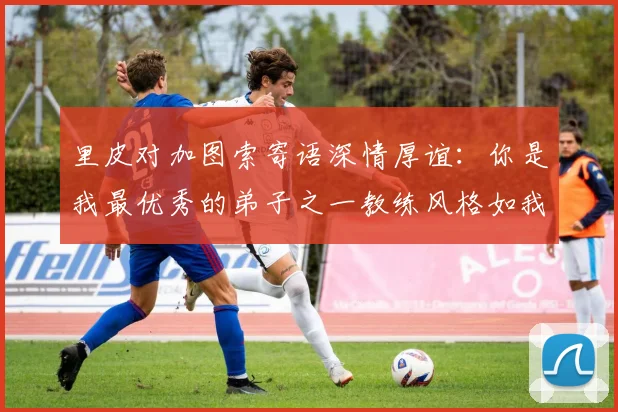 里皮对加图索寄语深情厚谊：你是我最优秀的弟子之一教练风格如我般出色