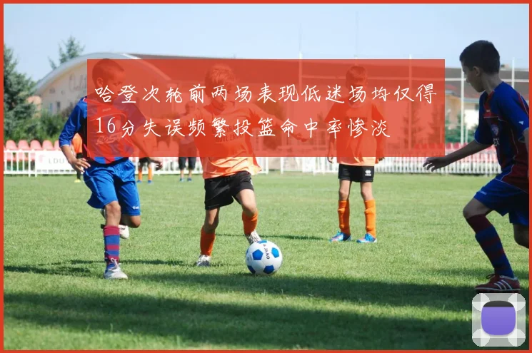 哈登次轮前两场表现低迷场均仅得16分失误频繁投篮命中率惨淡