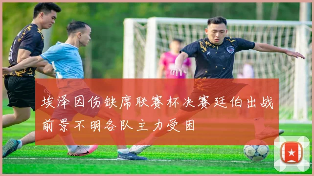 埃泽因伤缺席联赛杯决赛廷伯出战前景不明各队主力受困