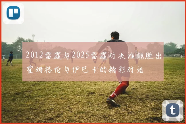 2012雷霆与2025雷霆对决谁能胜出霍姆格伦与伊巴卡的精彩对话