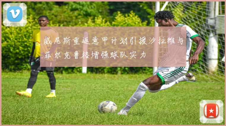 威尼斯重返意甲计划引援沙拉维与菲尔克鲁格增强球队实力