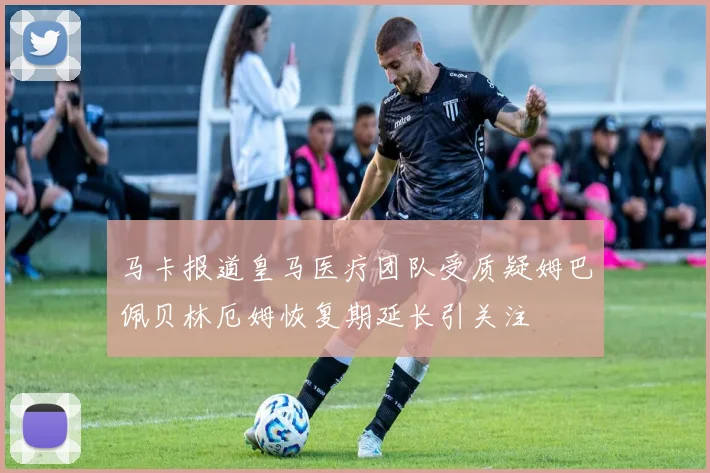 马卡报道皇马医疗团队受质疑姆巴佩贝林厄姆恢复期延长引关注