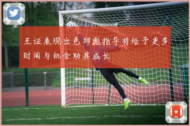 王证表现出色邱彪指导将给予更多时间与机会助其成长