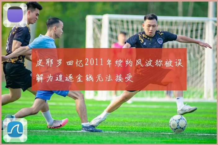 皮耶罗回忆2011年续约风波称被误解为追逐金钱无法接受