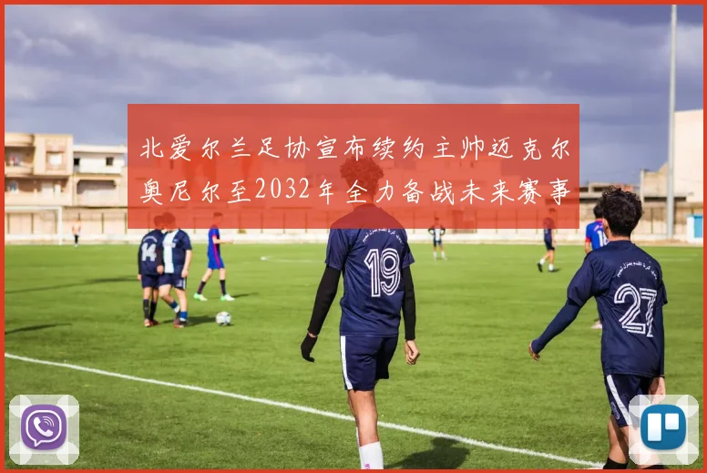 北爱尔兰足协宣布续约主帅迈克尔奥尼尔至2032年全力备战未来赛事