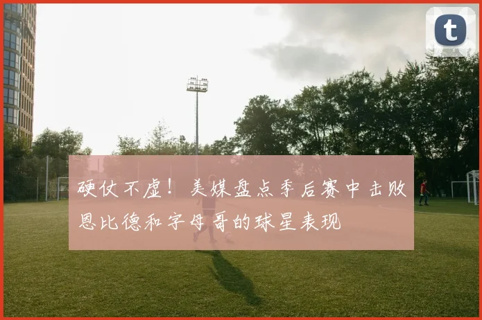 硬仗不虚！美媒盘点季后赛中击败恩比德和字母哥的球星表现