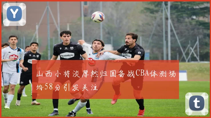 山西小将淡厚然归国备战CBA体测场均58分引发关注