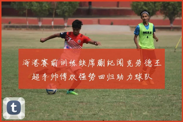 海港赛前训练缺席蒯纪闻克劳德王燊超李帅傅欢强势回归助力球队