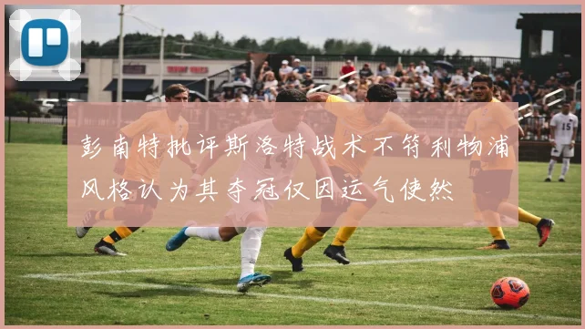 彭南特批评斯洛特战术不符利物浦风格认为其夺冠仅因运气使然
