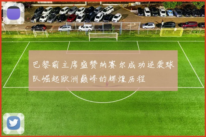 巴黎前主席盛赞纳赛尔成功逆袭球队崛起欧洲巅峰的辉煌历程