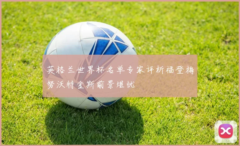 英格兰世界杯名单专家评析福登梅努沃特金斯前景堪忧